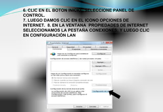 6. CLIC EN EL BOTON INICIO , SELECCIONE PANEL DE
CONTROL.
7. LUEGO DAMOS CLIC EN EL ICONO OPCIONES DE
INTERNET. 8. EN LA VENTANA PROPIEDADES DE INTERNET
SELECCIONAMOS LA PESTAÑA CONEXIONES; Y LUEGO CLIC
EN CONFIGURACIÓN LAN
 
