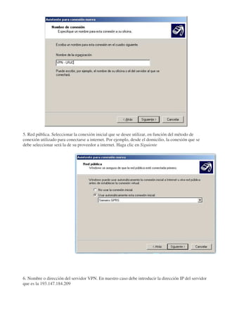 5. Red pública. Seleccionar la conexión inicial que se desee utilizar, en función del método de
conexión utilizado para conectarse a internet. Por ejemplo, desde el domicilio, la conexión que se
debe seleccionar será la de su proveedor a internet. Haga clic en Siguiente




6. Nombre o dirección del servidor VPN. En nuestro caso debe introducir la dirección IP del servidor
que es la 193.147.184.209
 