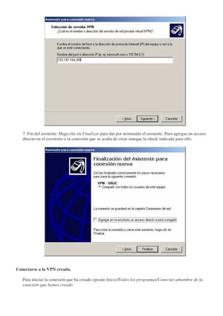 7. Fin del asistente. Haga clic en Finalizar para dar por terminado el asistente. Para agregar un acceso
   directo en el escritorio a la conexión que se acaba de crear marque la check indicada para ello.




Conectarse a la VPN creada.

   Para iniciar la conexión que ha creado ejecute Inicio/Todos los programas/Conectar a/nombre de la
   conexión que hemos creado
 