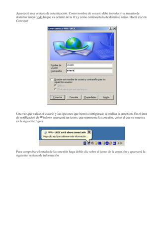 Aparecerá una ventana de autenticación. Como nombre de usuario debe introducir su usuario de
dominio único (todo lo que va delante de la @) y como contraseña la de dominio único. Hacer clic en
Conectar




Una vez que valide el usuario y las opciones que hemos configurado se realiza la conexión. En el área
de notificación de Windows aparecerá un icono, que representa la conexión, como el que se muestra
en la siguiente figura




Para comprobar el estado de la conexión haga doble clic sobre el icono de la conexión y aparecerá la
siguiente ventana de información
 