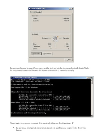 Para comprobar que la conexión es correcta debe abrir un interfaz de comandos desde Inicio/Todos
los programas/Accesorios/Símbolo del sistema e introducir el comando ipconfig




Si está todo correcto, este comando debe mostrarle al menos dos direcciones IP

   •   La que tenga configurada en su tarjeta de red o la que le asigne su proveedor de servicio
       Internet
 