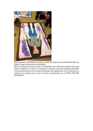 Aquí pintando a la Maîtresse francesa, con la descripción que nos habían dado en
Inglés y luego verificamos en Castellano.
Que es un proyecto enriquecedor, es indudable, pero divertido pueden verlo aquí
mismo, además de creativo, un ejemplo es esta foto en la que el propio alumnado
se dio cuenta de que con las manos pintaban más rápido que con los pinceles y la
textura y el contacto con su obra era más emocionante, eso es ARTE, ESO SON
ARTISTAS!!!
 