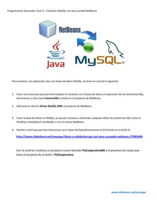 Programación Avanzada: Guía 3 – Conexión MySQL con Java usando NetBeans
www.slideshare.net/emergar
Para conectar una aplicación Java con bases de datos MySQL, se tener en cuenta lo siguiente:
1. Crear una clase java que permita manejar la conexión con la base de datos y la ejecución de las sentencias SQL,
llamaremos a esta clase ConectorBD y estará en el proyecto de NetBeans.
2. Adicionar la Librería Driver MySQL JDBC al proyecto de NetBeans.
3. Crear la base de datos en MySQL, ya sea por consola o utilizando cualquier editor de sentencias SQL como el
HeidiSql o Workbench de MySQL o con el mismo NetBeans.
4. Diseñar la GUI que permita interactuar con la Base de Datos(tomaremos la GUI hecha en la GUIA 1)
http://www.slideshare.net/emergar/diseo-y-validacion-gui-con-java-usuando-netbeans-57982408
Con lo anterior creamos un proyecto nuevo llamado PrjCooperativaBD y le pasamos las clases que
tiene el proyecto de la GUIA 1 PrjCooperativa
 