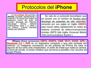 La  tecnología 3G  permite a  iPhone  acceder rápidamente a Internet y al correo por redes de telefonía móvil de todo el mundo. Navegar por Internet, descargar correo, obtener indicaciones para ir a sitios y ver vídeos... incluso mientras hablas por teléfono. Protocolos del  iPhone Se vale de un protocolo tecnológico que se conoce con el nombre de  Acceso para descarga de paquetes de alta velocidad , conocido por sus siglas en inglés  HSDPA  para mover datos rápidamente en redes de sistema universal de teleco-municaciones móviles UMTS (del inglés  Universal Mobile Tele-communications System  ). iPhone  ofrece conexiones  UMTS, HSDPA, GSM, Wi-Fi, EDGE, GPS y  Bluetooth 2.0  + EDR  en un dispositivo compacto y que sólo necesita dos antenas. La inteligente concepción de las antenas de iPhone las sitúa en algunos de los sitios más inesperados: el anillo de metal que rodea la cámara, la toma de sonido, el borde metálico que enmarca la pantalla y los circuitos del propio iPhone.  