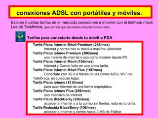 conexiones ADSL con portátiles y móviles.   Existen muchas tarifas en el mercado conexiones a internet con el teléfono móvil. Las de Telefónica,  que son las que he estado mirando esotos dias...   Tarifa Plana Internet Móvil Premium (25€/mes)  Internet y correo con tu móvil a máxima velocidad.  Tarifa Plana Iphone Premium (39€/mes)  uso masivo de internet y uso como modem desde PC  Tarifa Plana Internet Móvil (10€/mes)  Internet y Correo todo en una única tarifa.  Tarifa Plana Internet Móvil Plus (15€/mes)  Conéctate con 3G o a través de las zonas ADSL WiFi de  Telefónica, en cualquier lugar.  Tarifa Plana Iphone (15 €/mes)  para usar Internet de una forma esporádica.  Tarifa Plana Iphone Plus (25€/mes)  uso intensivo de internet Tarifa Plana BlackBerry (20€/mes)  acceder a Internet y a tu correo sin límites, esta es tu tarifa.  Tarifa Reducida BlackBerry (10€/mes)  acceder a Internet y correo hasta 3 MB de Tráfico Tarifas para conectarte desde tu móvil o PDA 
