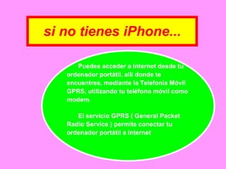 si no tienes iPhone... Puedes acceder a Internet desde tu ordenador portátil, allí donde te  encuentres, mediante la Telefonía Móvil GPRS, utilizando tu teléfono móvil como modem.  El servicio GPRS ( General Packet Radio Service ) permite conectar tu ordenador portátil a Internet 