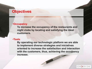•Occupancy
To increase the occupancy of the restaurants and
night clubs by locating and satisfying the ideal
customers.
•Tools
By operating our technologic platform we are able
to implement diverse strategies and iniciatives
oriented to increase the satisfaction and interaction
with the customers, thus, achieving the occupancy
increase.
Objectives
 