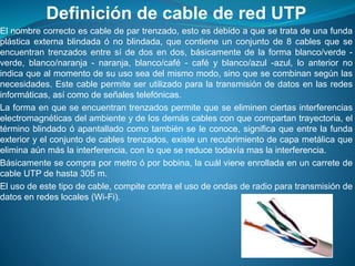 Definición de cable de red UTP
El nombre correcto es cable de par trenzado, esto es debido a que se trata de una funda
plástica externa blindada ó no blindada, que contiene un conjunto de 8 cables que se
encuentran trenzados entre sí de dos en dos, básicamente de la forma blanco/verde -
verde, blanco/naranja - naranja, blanco/café - café y blanco/azul -azul, lo anterior no
indica que al momento de su uso sea del mismo modo, sino que se combinan según las
necesidades. Este cable permite ser utilizado para la transmisión de datos en las redes
informáticas, así como de señales telefónicas.
La forma en que se encuentran trenzados permite que se eliminen ciertas interferencias
electromagnéticas del ambiente y de los demás cables con que compartan trayectoria, el
término blindado ó apantallado como también se le conoce, significa que entre la funda
exterior y el conjunto de cables trenzados, existe un recubrimiento de capa metálica que
elimina aún más la interferencia, con lo que se reduce todavía mas la interferencia.
Básicamente se compra por metro ó por bobina, la cuál viene enrollada en un carrete de
cable UTP de hasta 305 m.
El uso de este tipo de cable, compite contra el uso de ondas de radio para transmisión de
datos en redes locales (Wi-Fi).
 