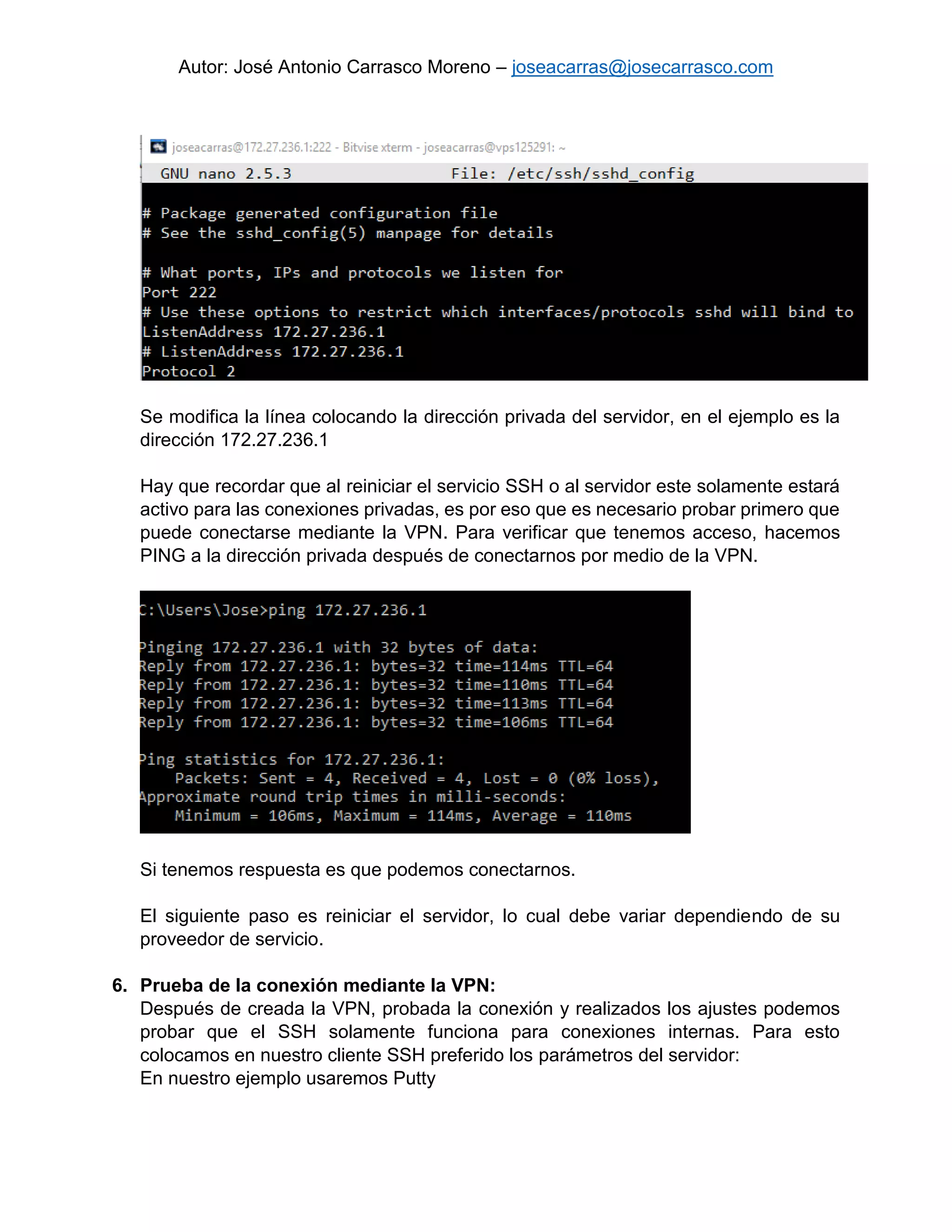 Autor: José Antonio Carrasco Moreno – joseacarras@josecarrasco.com
Se modifica la línea colocando la dirección privada del servidor, en el ejemplo es la
dirección 172.27.236.1
Hay que recordar que al reiniciar el servicio SSH o al servidor este solamente estará
activo para las conexiones privadas, es por eso que es necesario probar primero que
puede conectarse mediante la VPN. Para verificar que tenemos acceso, hacemos
PING a la dirección privada después de conectarnos por medio de la VPN.
Si tenemos respuesta es que podemos conectarnos.
El siguiente paso es reiniciar el servidor, lo cual debe variar dependiendo de su
proveedor de servicio.
6. Prueba de la conexión mediante la VPN:
Después de creada la VPN, probada la conexión y realizados los ajustes podemos
probar que el SSH solamente funciona para conexiones internas. Para esto
colocamos en nuestro cliente SSH preferido los parámetros del servidor:
En nuestro ejemplo usaremos Putty
 