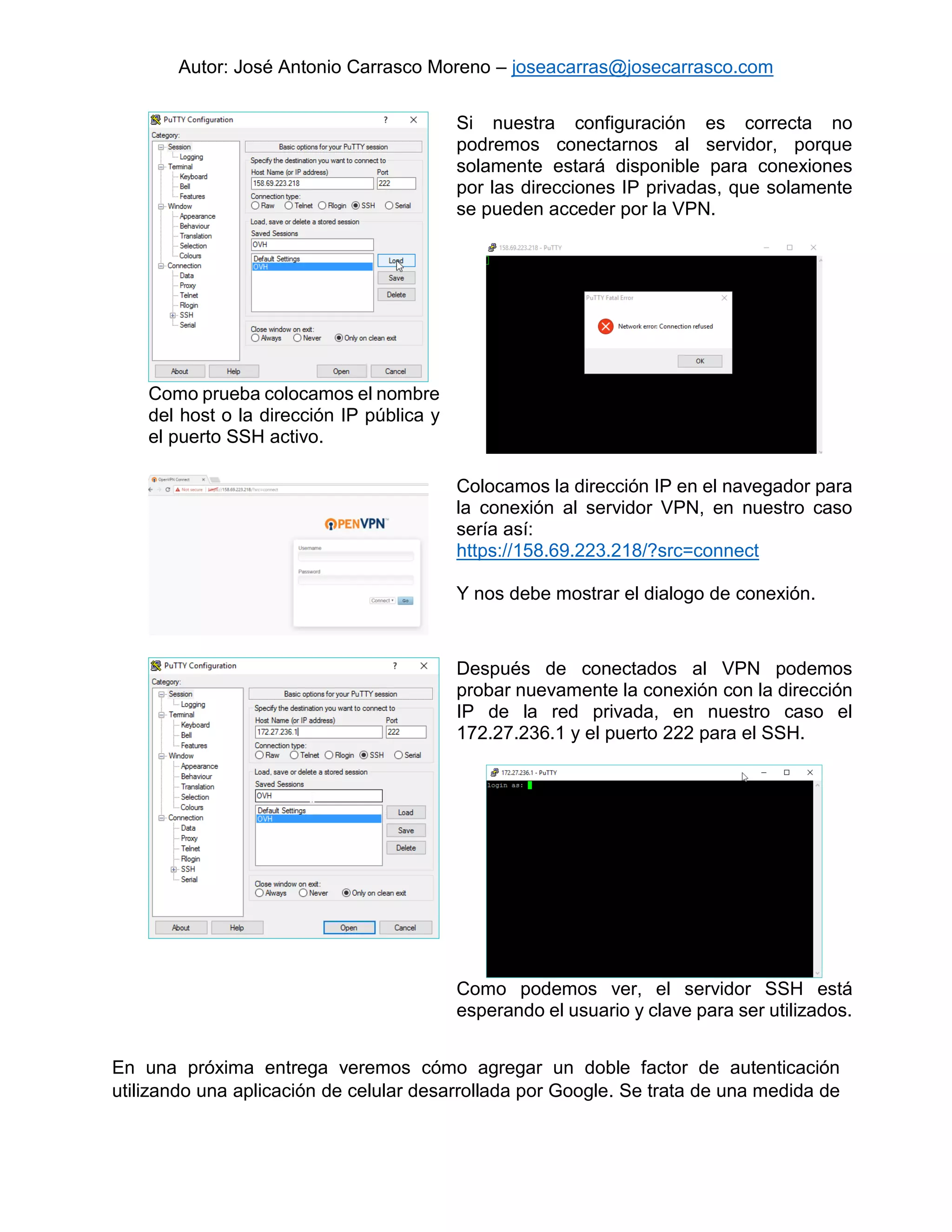 Autor: José Antonio Carrasco Moreno – joseacarras@josecarrasco.com
Como prueba colocamos el nombre
del host o la dirección IP pública y
el puerto SSH activo.
Si nuestra configuración es correcta no
podremos conectarnos al servidor, porque
solamente estará disponible para conexiones
por las direcciones IP privadas, que solamente
se pueden acceder por la VPN.
Colocamos la dirección IP en el navegador para
la conexión al servidor VPN, en nuestro caso
sería así:
https://158.69.223.218/?src=connect
Y nos debe mostrar el dialogo de conexión.
Después de conectados al VPN podemos
probar nuevamente la conexión con la dirección
IP de la red privada, en nuestro caso el
172.27.236.1 y el puerto 222 para el SSH.
Como podemos ver, el servidor SSH está
esperando el usuario y clave para ser utilizados.
En una próxima entrega veremos cómo agregar un doble factor de autenticación
utilizando una aplicación de celular desarrollada por Google. Se trata de una medida de
 