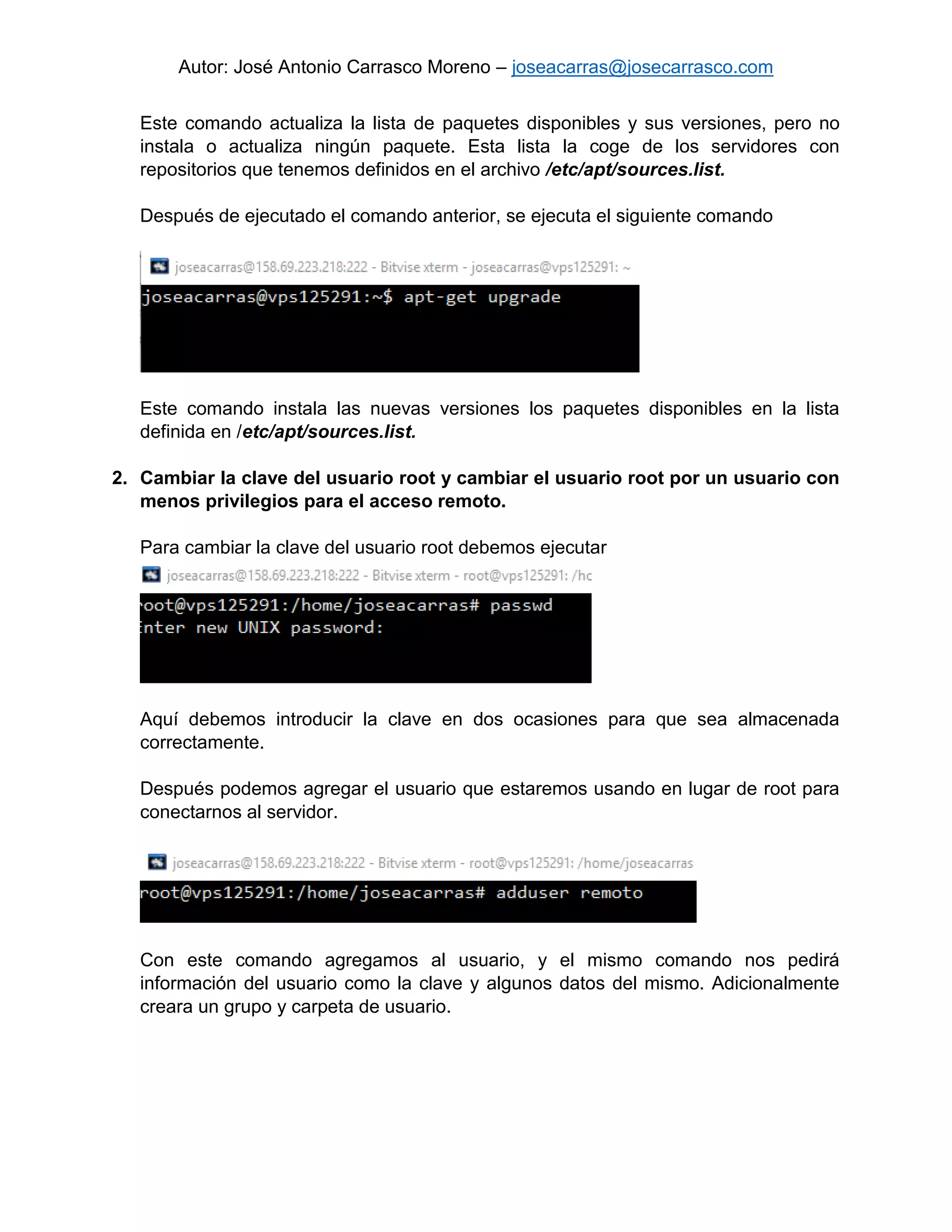 Autor: José Antonio Carrasco Moreno – joseacarras@josecarrasco.com
Este comando actualiza la lista de paquetes disponibles y sus versiones, pero no
instala o actualiza ningún paquete. Esta lista la coge de los servidores con
repositorios que tenemos definidos en el archivo /etc/apt/sources.list.
Después de ejecutado el comando anterior, se ejecuta el siguiente comando
Este comando instala las nuevas versiones los paquetes disponibles en la lista
definida en /etc/apt/sources.list.
2. Cambiar la clave del usuario root y cambiar el usuario root por un usuario con
menos privilegios para el acceso remoto.
Para cambiar la clave del usuario root debemos ejecutar
Aquí debemos introducir la clave en dos ocasiones para que sea almacenada
correctamente.
Después podemos agregar el usuario que estaremos usando en lugar de root para
conectarnos al servidor.
Con este comando agregamos al usuario, y el mismo comando nos pedirá
información del usuario como la clave y algunos datos del mismo. Adicionalmente
creara un grupo y carpeta de usuario.
 