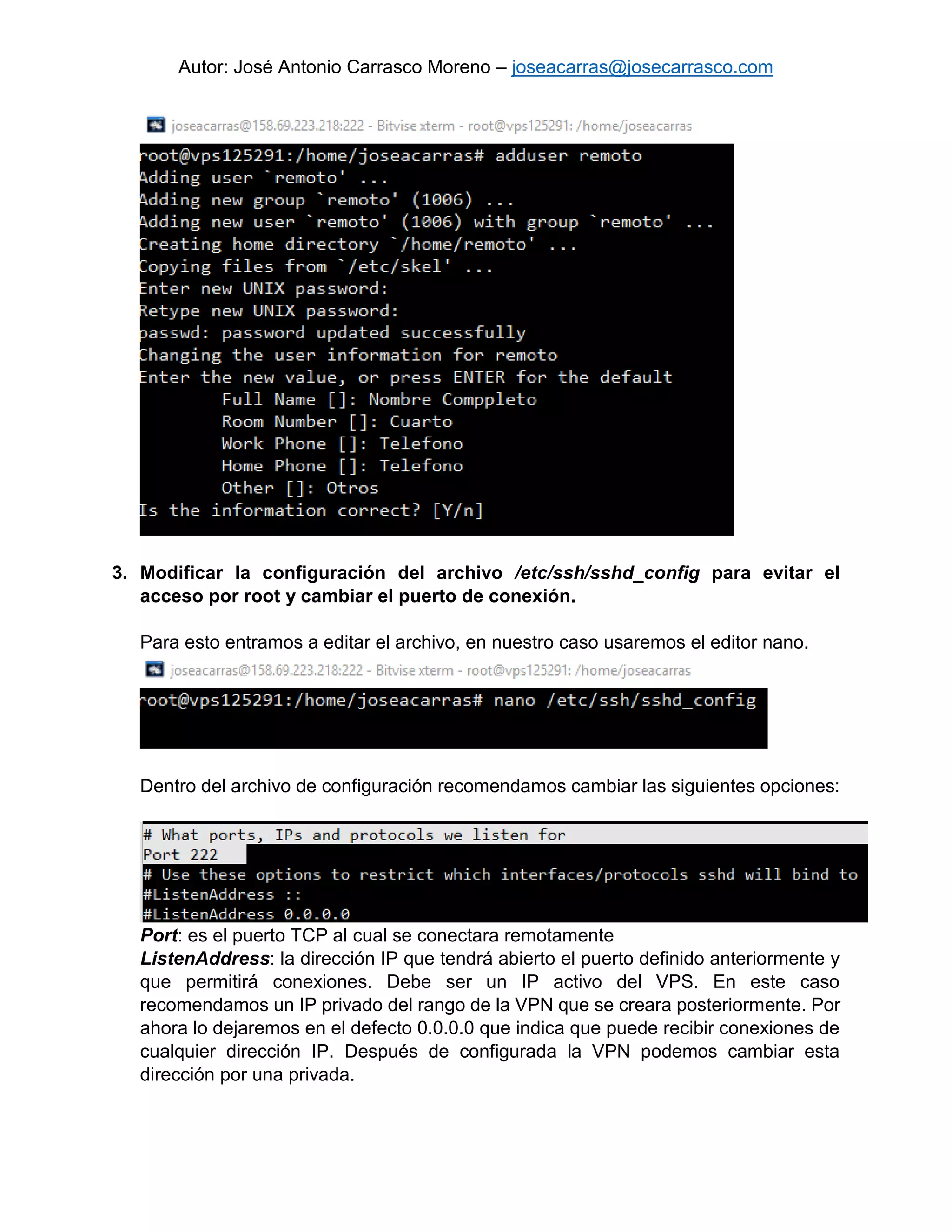 Autor: José Antonio Carrasco Moreno – joseacarras@josecarrasco.com
3. Modificar la configuración del archivo /etc/ssh/sshd_config para evitar el
acceso por root y cambiar el puerto de conexión.
Para esto entramos a editar el archivo, en nuestro caso usaremos el editor nano.
Dentro del archivo de configuración recomendamos cambiar las siguientes opciones:
Port: es el puerto TCP al cual se conectara remotamente
ListenAddress: la dirección IP que tendrá abierto el puerto definido anteriormente y
que permitirá conexiones. Debe ser un IP activo del VPS. En este caso
recomendamos un IP privado del rango de la VPN que se creara posteriormente. Por
ahora lo dejaremos en el defecto 0.0.0.0 que indica que puede recibir conexiones de
cualquier dirección IP. Después de configurada la VPN podemos cambiar esta
dirección por una privada.
 