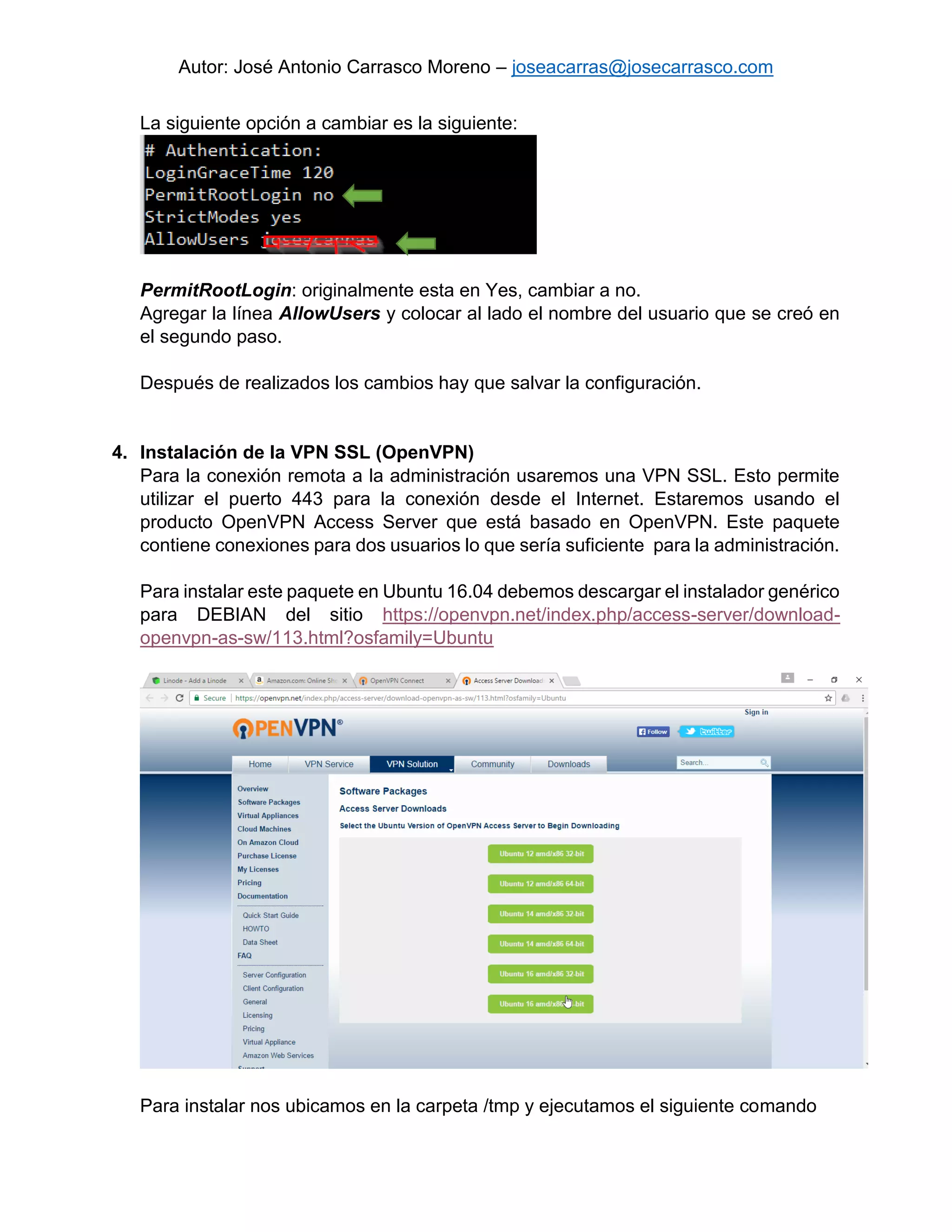 Autor: José Antonio Carrasco Moreno – joseacarras@josecarrasco.com
La siguiente opción a cambiar es la siguiente:
PermitRootLogin: originalmente esta en Yes, cambiar a no.
Agregar la línea AllowUsers y colocar al lado el nombre del usuario que se creó en
el segundo paso.
Después de realizados los cambios hay que salvar la configuración.
4. Instalación de la VPN SSL (OpenVPN)
Para la conexión remota a la administración usaremos una VPN SSL. Esto permite
utilizar el puerto 443 para la conexión desde el Internet. Estaremos usando el
producto OpenVPN Access Server que está basado en OpenVPN. Este paquete
contiene conexiones para dos usuarios lo que sería suficiente para la administración.
Para instalar este paquete en Ubuntu 16.04 debemos descargar el instalador genérico
para DEBIAN del sitio https://openvpn.net/index.php/access-server/download-
openvpn-as-sw/113.html?osfamily=Ubuntu
Para instalar nos ubicamos en la carpeta /tmp y ejecutamos el siguiente comando
 