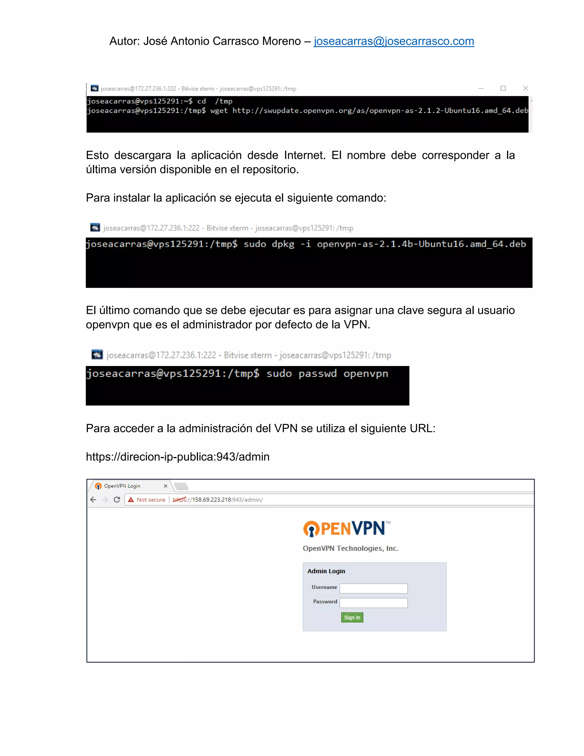 Autor: José Antonio Carrasco Moreno – joseacarras@josecarrasco.com
Esto descargara la aplicación desde Internet. El nombre debe corresponder a la
última versión disponible en el repositorio.
Para instalar la aplicación se ejecuta el siguiente comando:
El último comando que se debe ejecutar es para asignar una clave segura al usuario
openvpn que es el administrador por defecto de la VPN.
Para acceder a la administración del VPN se utiliza el siguiente URL:
https://direcion-ip-publica:943/admin
 