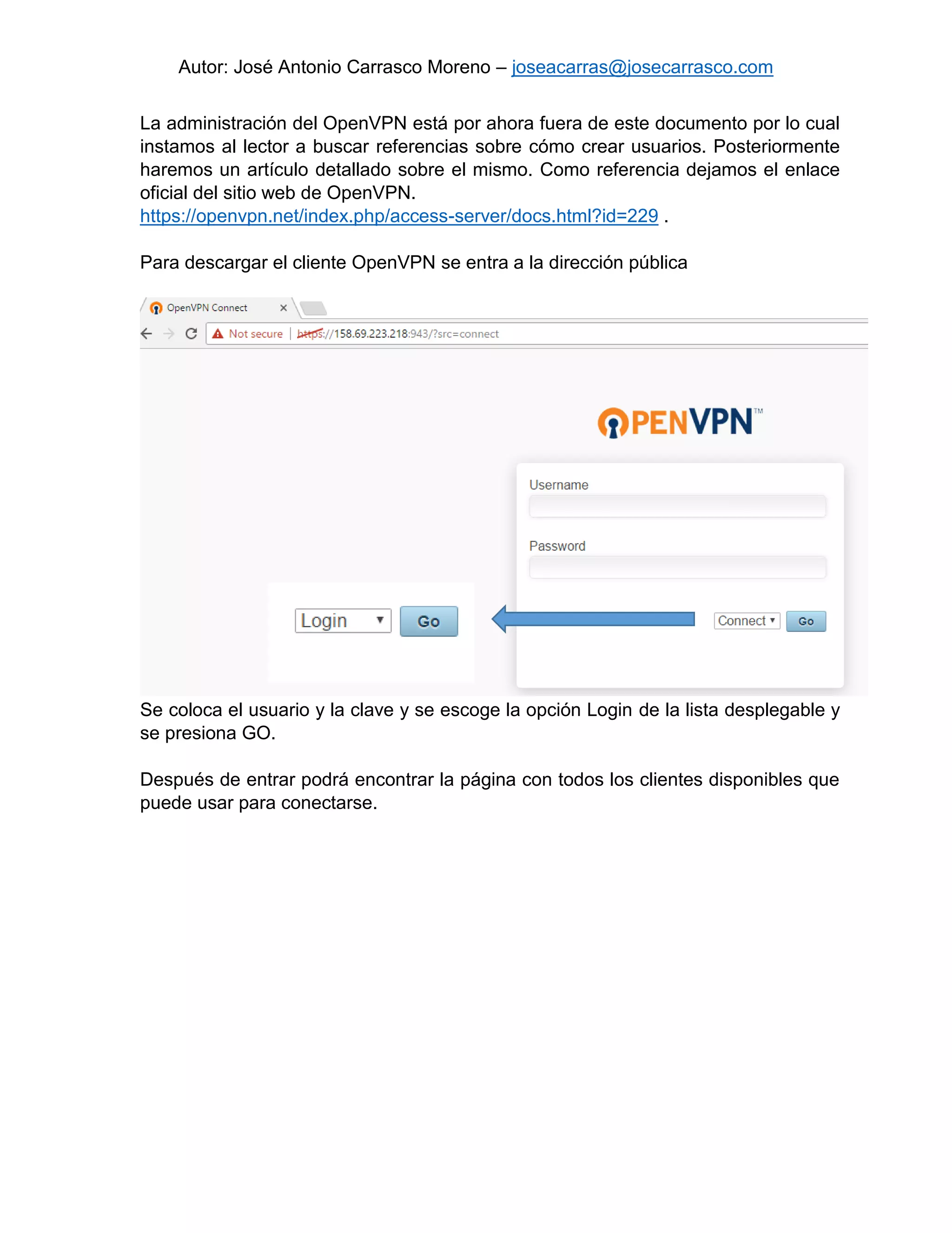 Autor: José Antonio Carrasco Moreno – joseacarras@josecarrasco.com
La administración del OpenVPN está por ahora fuera de este documento por lo cual
instamos al lector a buscar referencias sobre cómo crear usuarios. Posteriormente
haremos un artículo detallado sobre el mismo. Como referencia dejamos el enlace
oficial del sitio web de OpenVPN.
https://openvpn.net/index.php/access-server/docs.html?id=229 .
Para descargar el cliente OpenVPN se entra a la dirección pública
Se coloca el usuario y la clave y se escoge la opción Login de la lista desplegable y
se presiona GO.
Después de entrar podrá encontrar la página con todos los clientes disponibles que
puede usar para conectarse.
 