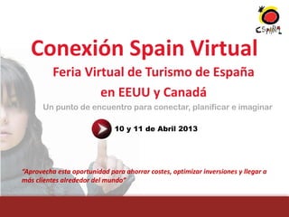 Conexión Spain Virtual
          Feria Virtual de Turismo de España
                   en EEUU y Canadá
      Un punto de encuentro para conectar, planificar e imaginar

                              10 y 11 de Abril 2013




“Aprovecha esta oportunidad para ahorrar costes, optimizar inversiones y llegar a
más clientes alrededor del mundo”
 