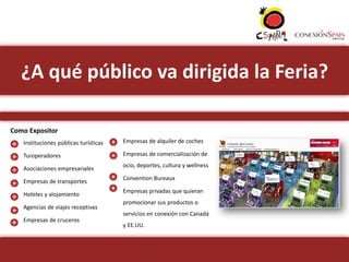 ¿A qué público va dirigida la Feria?

Como Expositor
•   Instituciones públicas turísticas   •   Empresas de alquiler de coches

•   Turoperadores                       •   Empresas de comercialización de
                                            ocio, deportes, cultura y wellness
•   Asociaciones empresariales
                                        •   Convention Bureaux
•   Empresas de transportes
                                        •   Empresas privadas que quieran
•   Hoteles y alojamiento
                                            promocionar sus productos o
•   Agencias de viajes receptivas
                                            servicios en conexión con Canadá
•   Empresas de cruceros
                                            y EE.UU.
 
