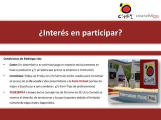 ¿Interés en participar?

Condiciones de Participación:
•   Coste: Sin desembolso económico (pago en especie exclusivamente en
    base a productos y/o servicios que preste la empresa o institución)
•   Incentivos: Todos los Productos y/o Servicios serán usados para incentivar
    el acceso de profesionales y/o consumidores a la Feria Virtual (sorteo de
    viajes a España para consumidores y/o Fam-Trips de profesionales)
•   TURESPAÑA a través de las Consejerías de Turismo en EE.UU y Canadá se
    reverva el derecho de seleccionar a los participantes debido al limitado
    número de expositores disponibles.
 