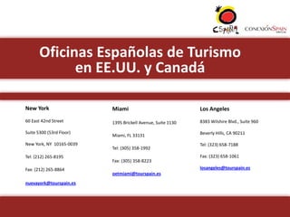Oficinas Españolas de Turismo
             en EE.UU. y Canadá

New York                  Miami                              Los Angeles
60 East 42nd Street       1395 Brickell Avenue, Suite 1130   8383 Wilshire Blvd., Suite 960

Suite 5300 (53rd Floor)                                      Beverly Hills, CA 90211
                          Miami, FL 33131
New York, NY 10165-0039                                      Tel: (323) 658-7188
                          Tel: (305) 358-1992
Tel: (212) 265-8195                                          Fax: (323) 658-1061
                          Fax: (305) 358-8223
Fax: (212) 265-8864                                          losangeles@tourspain.es
                          oetmiami@tourspain.es
nuevayork@tourspain.es
 