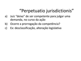 “Perpetuatio jurisdictionis” 
a) Juiz “deixa” de ser competente para julgar uma 
demanda, no curso da ação 
b) Ocorre a prorrogação da competência? 
c) Ex: desclassificação, alteração legislativa 
 