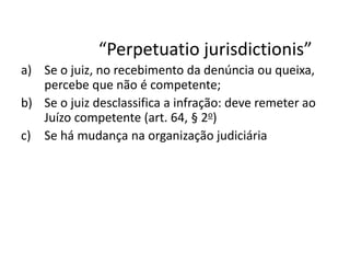“Perpetuatio jurisdictionis” 
a) Se o juiz, no recebimento da denúncia ou queixa, 
percebe que não é competente; 
b) Se o juiz desclassifica a infração: deve remeter ao 
Juízo competente (art. 64, § 2o) 
c) Se há mudança na organização judiciária 
 