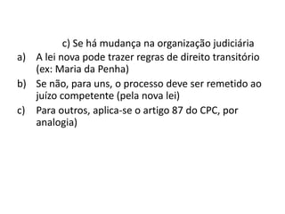 c) Se há mudança na organização judiciária 
a) A lei nova pode trazer regras de direito transitório 
(ex: Maria da Penha) 
b) Se não, para uns, o processo deve ser remetido ao 
juízo competente (pela nova lei) 
c) Para outros, aplica-se o artigo 87 do CPC, por 
analogia) 
 