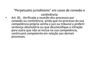 “Perpetuatio jurisditionis” em casos de conexão e 
continência 
• Art. 81. Verificada a reunião dos processos por 
conexão ou continência, ainda que no processo da sua 
competência própria venha o juiz ou tribunal a proferir 
sentença absolutória ou que desclassifique a infração 
para outra que não se inclua na sua competência, 
continuará competente em relação aos demais 
processos. 
 