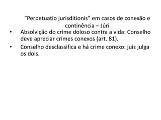 “Perpetuatio jurisditionis” em casos de conexão e 
continência – Júri 
• Absolvição do crime doloso contra a vida: Conselho 
deve apreciar crimes conexos (art. 81). 
• Conselho desclassifica e há crime conexo: juiz julga 
os dois. 
 
