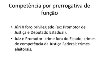 Competência por prerrogativa de 
função 
• Júri X foro privilegiado (ex: Promotor de 
Justiça e Deputado Estadual). 
• Juiz e Promotor: crime fora do Estado; crimes 
de competência da Justiça Federal; crimes 
eleitorais. 
 