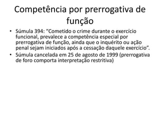 Competência por prerrogativa de 
função 
• Súmula 394: “Cometido o crime durante o exercício 
funcional, prevalece a competência especial por 
prerrogativa de função, ainda que o inquérito ou ação 
penal sejam iniciados após a cessação daquele exercício”. 
• Súmula cancelada em 25 de agosto de 1999 (prerrogativa 
de foro comporta interpretação restritiva) 
 
