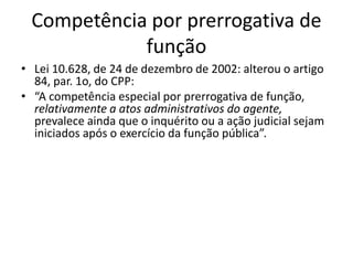 Competência por prerrogativa de 
função 
• Lei 10.628, de 24 de dezembro de 2002: alterou o artigo 
84, par. 1o, do CPP: 
• “A competência especial por prerrogativa de função, 
relativamente a atos administrativos do agente, 
prevalece ainda que o inquérito ou a ação judicial sejam 
iniciados após o exercício da função pública”. 
 