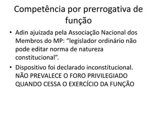 Competência por prerrogativa de 
função 
• Adin ajuizada pela Associação Nacional dos 
Membros do MP: “legislador ordinário não 
pode editar norma de natureza 
constitucional”. 
• Dispositivo foi declarado inconstitucional. 
NÃO PREVALECE O FORO PRIVILEGIADO 
QUANDO CESSA O EXERCÍCIO DA FUNÇÃO 
