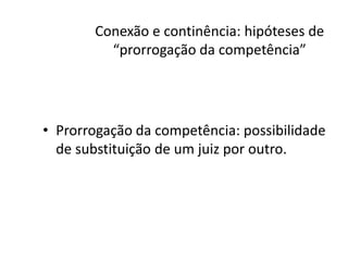 Conexão e continência: hipóteses de 
“prorrogação da competência” 
• Prorrogação da competência: possibilidade 
de substituição de um juiz por outro. 
 