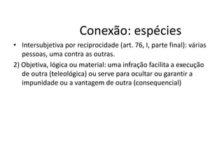 Conexão: espécies 
• Intersubjetiva por reciprocidade (art. 76, I, parte final): várias 
pessoas, uma contra as outras. 
2) Objetiva, lógica ou material: uma infração facilita a execução 
de outra (teleológica) ou serve para ocultar ou garantir a 
impunidade ou a vantagem de outra (consequencial) 
 