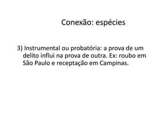 Conexão: espécies 
3) Instrumental ou probatória: a prova de um 
delito influi na prova de outra. Ex: roubo em 
São Paulo e receptação em Campinas. 
 