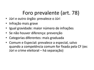 Foro prevalente (art. 78) 
• Júri e outro órgão: prevalece o Júri 
• Infração mais grave 
• Igual gravidade: maior número de infrações 
• Se não houver diferença: prevenção 
• Categorias diferentes: mais graduada 
• Comum e Especial: prevalece a especial, salvo 
quando a competência comum for fixada pela CF (ex: 
Júri e crime eleitoral – há separação) 
 