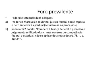 Foro prevalente 
• Federal e Estadual: duas posições 
a) Frederico Marques e Tourinho: justiça federal não é especial 
e nem superior à estadual (separam-se os processos); 
b) Súmula 122 do STJ: “Compete à Justiça Federal o processo e 
julgamento unificado dos crimes conexos de competência 
federal e estadual, não se aplicando a regra do art. 78, II, a, 
do CPP”. 
 