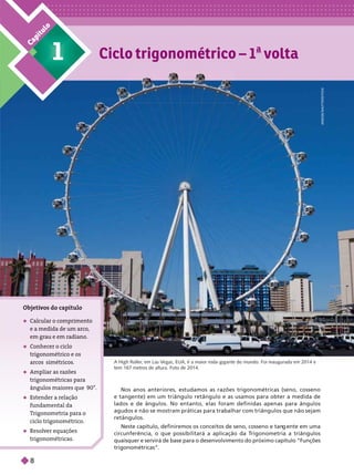 Ciclo trigonométrico – 1
a
volta
1
C
a
p
í
t
u
l
o
A
N
E
E
S
E
/
S
H
U
T
T
E
R
S
T
O
C
K
A High Roller
, em Las V
egas, EUA, é a maior roda-gigante do mundo. Foi inaugurada em 2014 e
tem167 metros de altura. Foto de 2014.
Objeti
vos do capítulo
 Calcular o comprimento
e a medida de um arco,
em grau e em radiano.
 Conhecer o ciclo
trigonométrico e os
arcos simétricos
 Am liar as razões
trigonométricas para
ângulos maiores que90°.
 Estender a relação
fundamental da
Trigonometria para o
ciclo trigonométrico.
 Resolver equações
trigonométricas.
Nos anos anteriores, estudamos as razões trigonométricas (seno, cosseno
e tangente) em um triângulo retângulo e as usamos para obter a medida de
lados e de ângulos. No entanto, elas foram definidas apenas para ângulos
agudos e não se mostram práticas para trabalhar com triângulos que não sejam
retângulos.
Neste capítulo, definiremos os conceitos de seno, cosseno e tan ente em uma
circunferência, o que possibilitará a aplicação da T
rigonometria a triângulos
quaisquer e servirá de base para o desenvolvimento do próximo capítulo “Funções
trigonométricas”.
8
 