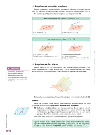 Se dois planos, a e , são paralelos, então o ân ulo entre eles é nulo (mede 0
©).
Diedro
Antes de falarmos sobre diedro, será necessário apresentarmos um novo
postulado, conhecido por postulado da separação de planos
P9 Dada uma reta contida em um plano
t a, essa reta divide o plano em dois
conjuntos de pontos convexos e disjuntos, a’ e a’
’, de tal modo que o seg-
mento de reta que liga um ponto qualquer pertencente a a’ a um ponto
qualquer de a’
’ tem um único ponto em comum com a reta t
Com base nesse postulado, podemos definir o que é um semiplano:
I
L
U
S
T
R
A
Ç
Õ
E
S
A
D
L
S
O
N
S
E
C
C
O
 Ângulo entre uma reta e um plano
Se uma reta não é perpendicular a um plano
r a, o ângulo entre e
r a, de me-
dida t, é o ângulo formado por e
r r ’, sendo r ’ a projeção ortogonal de r sobre
r a
No caso em que é perpendicular ao plano
r a, o ângulo mede 90©
 Ângulo entre dois planos
Se dois planos, a e b, são concorrentes, é a reta de intersecção deles,
r é um
g
plano perpendicular à reta , e as retas
r
r s e t são as intersecções de
t a e b com g
g
g
então o ângulo entre os planos a e b é o ângulo formado entre as retas s e t
a
t
g
r
s
t


A
C
t
B
Obser vação
ângulo formado por dois
planos concorrentes não
perpendiculares, consideramos
aquele de menor medida, entre
as retas s e t
r não concorrente com o plano
r a (r y a ou r } a Ö)
r y a V r 6 r ’ e t 5 0° r/a e r _ a V r/r ’ e t 5 0°
r
r’



Reta concorrente com o plano
r a (r } a 5 {P})
r } a 5 {P } V r } r 5 {P }
   r e
r a é o ângulo entre r e
r r ’
.
e
r a são perpendiculares; então,
e
r s são perpendiculares.
   e
r s e entre re
r a medem90©
s

P
r’
r

P

Se a um plano a e uma reta t, contida nesse plano, de tal modo que o plano
t
fique dividido em dois con untos de pontos, a’ e a’
’: cada um dos con untos
a | e
t a’
’ | t é chamado
t semiplano, sendo a reta t
R
e
p
r
o
d
u
ç
ã
o
p
r
o
i
b
i
d
a
.
A
r
t
.
1
8
4
d
o
C
ó
d
i
g
o
P
e
n
a
l
e
L
e
i
9
.
6
1
0
d
e
1
9
d
e
f
e
v
e
r
e
i
r
o
d
e
1
9
9
8
.
98
 