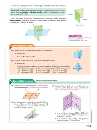 Exercícios resolv idos
Exercícios propostos
Registre as respostas em seu caderno
Obser vação
consideraremos 0° , t , 180º.
R8. Identificar os diedros representados na fi ura ao lado.
 Resolução
E
1
| E
2
; E
2
| E
3
; E
1
| E
3
R . Nomear os seis diedros do tetraedro representado ao lado.
 Resolução
Consideremos os semiplanos E
1
contido no plano (AB ),
C
C E
2
contido no plano
(ACD
(
( ), E
3
contido no plano (ADB ) e E
4
contido no plano (BCD ). Assim, temos:
 E
1
| E
4
(origem BC   E
1
| E
2
(origem AC   E
1
| E
3
(origem AB )
 E
2
| E
4
(origem CD   E
2
| E
3
(origem AD   E
3
| E
4
(origem B
D )
diedro E | E
2
t
aresta
faces
E
2
E
t


E
E
2
T R
K
M

P
Q
P
Q
B

C
K
M
P
R
Q
A
C
B
E
E
I
L
U
S
T
R
A
Ç
Õ
E
S
:
A
D
I
L
S
O
N
S
E
C
C
O
Dado um diedro e um plano a perpendicular à aresta do diedro, chama-se
ângulo plano a intersecção do plano a com o diedro. A medida t desse ângulo
é considerada a medida do diedro.
17. Na figura abaixo, a projeção ortogonal de AB so-
brea é BC tal que AB 5 2 BC . O segmento PQ
é perpendicular ao plano ( ABC ). Deter mine a
medida do ângulo ABC 60
18.  E
1
E
2
um diedro de aresta KM tal que as
semirretas AB e PQ estão em E
1
e AC e PR estão
em E
2
V
er resolução no Guia do professor
.
a)      A
M
M B e
B A
K
K é 90
C ©
podemos afir mar que A
B
B C é um ângulo plano
C
do diedro? Justifique.
b)     R
R
R Q
P
P é 90
Q ©, podemos
afir mar que PQ / A
B ? Justifique.
Sejam E
1
e E dois semiplanos de mesma origem , não contidos em um mesmo
t
plano. Chama-se diedro ou ângulo diedro a figura formada pela reunião
dos semiplanos E
1
e E
2
Agora, com base no postulado e na definição, vamos definir o que é um diedro.
16. Nomeie todos os diedros da figura. ( Dica: Existem
mais de três diedros.) V
er resolução no Guia do professor
.
C
E
E
E
2
E
3
t
R
e
p
r
o
d
u
ç
ã
o
p
r
o
i
b
i
d
a
.
A
r
t
.
1
8
4
d
o
C
ó
d
i
g
o
P
e
n
a
l
e
L
e
i
9
.
6
1
0
d
e
1
9
d
e
f
e
v
e
r
e
i
r
o
d
e
1
9
9
8
.
99
 