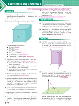 Exercícios complementa res
Registre as respostas em seu caderno
1. Dois planos, a e b, interceptam-se em uma reta r
Escreva quantas retas paralelas a passam por um
r
ponto A de
A a uma reta paralela
9. A projeção ortogonal de um ponto interior a um
A
diedro de 60© deter mina os pontos A
1
e A
2
em cada
uma das faces desse diedro. Calcule a medida do
ângulo A A
A
A
2
120
10. Uma circunferência está contida em um plano a que
é perpendicular a um plano b. eter mine a projeção
ortogonal dessa circunferência sobre o plano b
A
C
C
P
A B
E
F
D
C
H
G
13. De uma circunferência de diâmetro AB levanta-se
por A um segmento
A AP perpendicular ao plano da
circunferência. Une-se a um ponto
P C qualquer
C
dacircunferência, distinto de B
V
er resolução no
Guia do professor
.
a) Prove que as retas BC e PC são perpen icu ares.
b) Sabendo que 5 5 8 cm e é o ponto médio
C
do arco A B

, deter mine a medida do ângulo C
C
C 30
12. (UFPE) Na ilustração abaixo, ABCD
D ABE são retân
F
gulos, e o ângulo A
D
D F mede 60©. Se AB 0 ,
BE mede 6 e BC mede 10, qual a distância entre os
vértices C
C F ? 14 unidades de comprimento
60°
A
B
C
D
F
F
6. As projeções ortogonais de uma circunferência sobre um plano podem ser: um segmento, uma elipse
ou uma circunferência; a projeção ortogonal de uma esfera sobre um plano é sempre um círculo.
10. Nesse caso, a projeção ortogonal é um segmento de reta
de mesma medida que o diâmetro da circunferência.
Aplicação
Aprofundamento
Desaf io
I
L
U
S
T
R
A
Ç
Õ
E
S
:
A
D
I
L
S
N
S
E
C
C
O
Qualé a posição relativa entre:
a) E e GC ?
b) EH BC ?
c) EH e EF ?
d) EH e o plano (ABC )?
e) EH e o plano (DCG )?
f o plano (ABF ) e o plano (EH )?
reversas
paralelas
er endiculares
paralelos
perpendiculares
perpendiculares
8. Um ponto contido em uma face de um diedro de
30© dista 9 m da outra face desse diedro. Deter mine
quanto esse ponto dista da aresta do diedro. 18 m
7. Escreva qual é a distância entre um plano e uma reta
nele contida. zero
6. Quais são as possíveis projeções ortogonais de uma
circunferência sobre um plano? E de uma esfera?
5. A projeção ortogonal de um ponto sobre um plano
P a
é o vértice do ângulo reto de um triângulo retângulo
contido em a. Se dista
P m da hipotenusa desse
triângulo e 2 m do plano a, deter mine a medida da
altura relativa à hipotenusa. m
4. Escreva como pode ser a projeção ortogonal de uma
reta sobre um plano. uma reta ou um ponto
Identifique qual das afir mações a seguir é falsa. Jus-
ti ique sua resposta.
a) Se uma reta é paralela a dois planos, então esses
planos são paralelos.
b) Se dois lanos são aralelos, então toda reta de
um é aralela a uma reta do outro.
c) Se duas retas são reversas, então existe uma única
perpendicular comum a elas.
V
er resolução no Guia do professor
.
Considere o cubo representado na figura abaixo.
11. O segmento PA é perpendicular ao plano que contém
o triângulo equilátero ABC. Se AB 5 2 AP e é o
M
ponto médio de BC , deter mine a medida do ângulo
for mado pelos segmentos PA e PM 60
R
e
p
r
o
d
u
ç
ã
o
p
r
o
i
b
i
d
a
.
A
r
t
.
1
8
4
d
o
C
ó
d
i
g
o
P
e
n
a
l
e
L
e
i
9
.
6
1
0
d
e
1
9
d
e
f
e
v
e
r
e
i
r
o
d
e
1
9
9
8
100
 