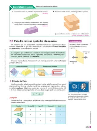 Exercícios propostos
Registre as respostas em seu caderno
semiespaço
(II)
semiespaço
(I)
Escreva o nome do poliedro representado abaixo.
pentaedro
2. Um galpão tem a forma representada pela figura a
seguir
. Qual é o nome do poliedro correspondente?
he taedro
3. Analise o sólido abaixo para responder à questão.
Quantas faces, arestas e vértices esse sólido tem?
14 faces, 36 arestas, 24 vértices
 Relação de Euler
Os elementos dos poliedros mantêm entre si muitas relações geométricas, numé
ricas e métricas. Entre as relações numéricas, uma das mais importantes é a deno-
minada relação de Euler, que relaciona o número de vértices (
V ), de arestas(A
(
( )
e de faces (F ) de qualquer poliedro convexo. Essa relação pode ser escrita assim:
2.2 Poliedro convexo e poliedro não convexo
Os poliedros que não apresentam “reentrâncias” em sua superfície são deno-
min convexos; os que têm “reentrâncias” são denominados não convexos
ou côncavos). De maneira mais precisa:
Em cada figura abaixo, foi destacado um plano que contém uma das faces do
poliedro. Observe.
Exemplos
V
amos verificar a validade da relação de Euler para os poliedros convexos re-
presentados abaixo.
Poliedro Vértice (V ) F
ace (F)
F
F Aresta (A) V 1 F A
8 6 12 2
6 6 10 2
9 2
I
L
U
S
T
R
A
Ç
Õ
E
S
A
D
I
L
S
O
N
S
E
C
C
O
             
em um mesmo semiespaço, então o poliedro em questão é convexo; caso
contrário, é não convexo (ou côncavo).
V 1 F A 5 2
C
O
L
E
Ç
Ç
Ã
O
O
O
O
O
O
P
A
R
T
I
C
U
L
A
R
Poliedros convexos Poliedros não convexos
Obser vação
Um plano a divide o espaço em
dois semiespaços de mesma
origem a
Esse selo comemorativo, de1983,
mostra a importância da descoberta
da relação de Euler
, matemático
suíço que viveu no século XVIII.
R
e
p
r
o
d
u
ç
ã
o
p
r
o
i
b
i
d
a
.
A
r
t
.
1
8
4
d
o
C
ó
d
i
g
o
P
e
n
a
l
e
L
e
i
9
.
6
1
0
d
e
1
9
d
e
f
e
v
e
r
e
i
r
o
d
e
1
9
9
8
.
105
 