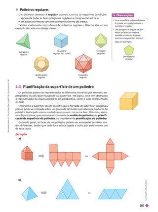  Poliedros regulares
Um poliedro convexo é regular quando satisfaz às seguintes condições:
            
          
          
  
2.3 Planif icação da super f ície de um poliedro
           
          
 
           
               
            
       molde do poliedro
  planifi-
cação da superfície do poliedro
   planificação do poliedro
             
             
  
Exemplos
a)
I
L
U
S
T
R
A
Ç
Õ
E
S
:
A
D
I
L
S
O
N
E
C
C
O
tetraedro
regular
hexaedro
regular (ou cubo)
octaedro
regular
dodecaedro
regular
icosaedro
regular
ou
ou

regular
Obser vações
    
      
 

    
    
   
   
b)
R
e
p
r
o
d
u
ç
ã
o
p
r
o
i
b
i
d
a
.
A
r
t
.
1
8
4
d
o
C
ó
d
i
g
o
P
e
n
a
l
e
L
e
i
9
.
6
1
0
d
e
1
9
d
e
f
e
v
e
r
e
i
r
o
d
e
1
9
9
8
.
107
 