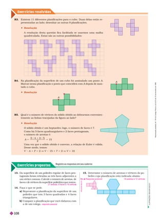 Exercícios resolv idos
I
L
U
S
T
R
A
Ç
Õ
E
S
A
D
I
L
S
O
N
S
E
C
C
O
R4. Na planificação da super fície de um cubo foi assinalado um ponto A
A depois de mon
A
tado o cubo.
 Resolução
R . Qual é o número de vértices do sólido obtido ao dobrar mos convenien-
temente as linhas tracejadas da figura ao lado?
 Resolução
O sólido obtido é um heptaedro; logo, o número de faces é 7.
Como há 5 faces quadran ulares e 2 faces penta onais,
n m r r
2
1 5
5
1
5
A
Uma vez que o sólido obtido é convexo, a relação de Euler é válida.
Desse modo, temos:
V A 1 F 5 2 V V 15 7 5 2 V V 5 10
R3. Existem 11 diferentes planificações para o cubo. Duas delas estão re-
presentadas ao lado; desenhar as outras 9 planificações.
 Resolução
A resolução desta questão fica facilitada se usar mos uma malha
quadriculada. Estas são as outras possibilidades:
A
Exercícios propostos
Registre as respostas em seu caderno
13. Da superfície de um poliedro regular de faces pen-
tagonais foram retiradas as três faces adjacentes a
um vértice comum. Calcule o número de arestas, de
faces e de vértices da superfície poliédrica que restou.
14. Faça o que se pede.
a) Represente a planificação da super fície de um
poliedro que tem 3 faces quadradas e 4 faces
triangulares.
b) Compare a planificação que você elaborou com
a de um colega.
27 arestas, 9 faces e 19 vértice
resposta pessoal
15. Deter mine o número de arestas e vértices do po-
liedro cuja planificação está indicada abaixo.
18 arestas e 12 vértices
A
D
I
L
S
O
N
S
E
C
C
O
14. a) Resposta possível:
R
e
p
r
o
d
u
ç
ã
o
p
r
o
i
b
i
d
a
.
A
r
t
.
1
8
4
d
o
C
ó
d
i
g
o
P
e
n
a
l
e
L
e
i
9
.
6
1
0
d
e
1
9
d
e
f
e
v
e
r
e
i
r
o
d
e
1
9
9
8
.
108
 