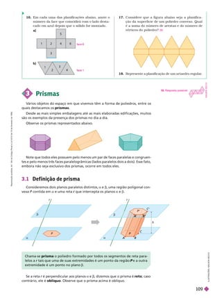 18. Represente a planificação de um octaedro regular
.
17. Considere que a figura abaixo seja a planifica-
ção da super ficie de um poliedro convexo. Qual
é a soma do número de arestas e do número de
vértices do poliedro? 30
16. Em cada uma das planificações abaixo, anote o
número da face que coincidirá com o lado desta-
cado em azul depois que o sólido for montado.
a)
b)
   é perpendicular aos planos a e , dizemos que o prisma é reto; caso
contrário, ele é oblíquo. Observe que o prisma acima é oblíquo.
3.1 Def inição de prisma
Consideremos dois planos paralelos distintos, a e b, uma região poligonal con-
vexa P contida em
P a e uma reta que intercepta os planos
r a e b
Chama-se prisma o poliedro ormado por todos os segmentos de reta para-
lelos a tais que uma de suas extremidades é um ponto da região
r P e a outra
P
extremidade é um ponto no plano b
2
1 2
3
4
5
6
r
P
a
P
r
h
A
A B
B
C
P’
C’
b
a
A
A
I
L
U
S
T
R
A
Ç
Õ
E
S
A
D
I
L
S
O
N
S
E
C
C
O
3 Prismas
V
ários objetos do espaço em que vivemos têm a forma de poliedros, entre os
quais destacamos os prismas
Desde as mais simples embalagens até as mais elaboradas edificações, muitos
são os exemplos da presença dos prismas no dia a dia.
Observe os prismas representados abaixo.
Note que todos eles possuem pelo menos um par de faces paralelas e congruen-
tes e pelo menos três faces paralelogrâmicas (lados paralelos dois a dois). Esse fato,
embora não seja exclusivo dos prismas, ocorre em todos eles.
face
1
18. Resposta possível:
A
D
I
L
O
N
S
E
C
C
O
R
e
p
r
o
d
u
ç
ã
o
p
r
o
i
b
i
d
a
.
A
r
t
.
1
8
4
d
o
C
ó
d
i
g
o
P
e
n
a
l
e
L
e
i
9
.
6
1
0
d
e
1
9
d
e
f
e
v
e
r
e
i
r
o
d
e
1
9
9
8
.
109
 