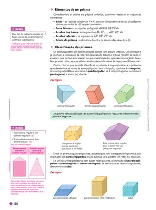  Classif icação dos prismas
Os prismas podem ser classificados de acordo com alguns critérios. Um deles você
já conhece: a inclinação da reta r em relação aos planos
r a e b que contêm as bases. É
essa reta que define a inclinação das arestas laterais dos prismas em relação às bases.
Nos prismas retos, as arestas laterais são perpendiculares às bases; os oblíquos, não.
Outro critério que permite classificar os prismas é o que considera o polígono
             triangular;
se é um quadrilátero, o prisma é quadrangular; se é um pentágono, o prisma é
pentagonal; e assim por diante.
Exemplos
Entre os prismas quadrangulares, aqueles que têm bases paralelogrâmicas são
chamados de paralelepípedos; esses, por sua vez, podem ser retos ou oblíquos.
          paralelepí-
pedo reto-retângulo ou bloco retangular; se tem todas as faces congruentes,
denomina-se cubo
Exemplos
Um prisma reto cujas bases são superfícies poligonais regulares é denominado
prisma regular
Esse prisma é regular
,
pois as bases são
quadradas e ele é reto.
Esse prisma não é regular
,
pois as bases não são
polígonos regulares.
paralelepípedo oblíquo paralelepípedo reto-retângulo cubo
 Elementos de um prisma
Considerando o prisma da página anterior
, podemos destacar os seguintes
mentos:
 Bases – as regiões poligonais P e
P P’, que são congruentes e estão situadas em
planos paralelos (a e b, respectivamente).
 Faces laterais – as regiões poligonais AA
’B’B etc.
C
 Arestas das bases – os segmentos AB BC , ..., A
’B’ B’C’ etc.
 Arestas laterais – os segmentos AA
’ BB’ CC’ etc.
 Altura do prisma – a distância h entre os planos das bases (
a e ).
I
L
U
S
T
R
A
Ç
Õ
E
S
A
D
I
L
S
O
N
S
E
C
C
O
prisma triangular prisma quadrangular prisma pentagonal
Ref lita
Que tipo de polígono compõe as
faces laterais de um prisma reto?
Justifique sua resposta.
Ref lita
 
    
poliedro regular?
 
    
prisma regular?
não
não
e a os contraexem os:
O retângulo, pois o fato de a reta r ser
r
perpendicular aos planos garante os
quatro ângulos internos retos para as
faces laterais.
Comentário: Nesta atividade, os alunos
têm a oportunidade de verificar
, por
meio das definições de poliedro regular
e de prisma regular
, quais dos poliedros
regulares são prismas e produzir
contraexemplos para fundamentar sua
resposta.
Prisma regular
que não é
poliedroregular
Poliedro regular
que não é
prismaregular
A
D
I
L
S
O
N
S
E
C
C
O
R
e
p
r
o
d
u
ç
ã
o
p
r
o
i
b
i
d
a
.
A
r
t
.
1
8
4
d
o
C
ó
d
i
g
o
P
e
n
a
l
e
L
e
i
9
.
6
1
0
d
e
1
9
d
e
f
e
v
e
r
e
i
r
o
d
e
1
9
9
8
.
110
 