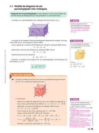 Exercício resolv ido
3.2 Medida da diagonal de um
paralelepípedo reto-retângulo
Considere um paralelepípedo reto-retângulo de dimensões a b e c
Diagonal de um paralelepípedo é todo segmento cujas extremidades são
vértices desse paralelepípedo que não pertencem a uma mesma face.
b
2
a
A
A
’
B
C
D
’
B
’
d
f
a
c
b
I
L
U
S
T
R
A
Ç
Õ
E
S
A
D
I
L
S
O
N
S
E
C
C
O
R6. Calcular a medida da aresta de um cubo cuja medida da diagonal excede
em 2 cm a medida da diagonal da base.
 Resolução
f
base, temos, pelos dados do problema: 2
2
1 d (I)
Aplicando o teorema de Pitágoras ao triângulo ABD, temos:
1
a 5
f (II)
Por se tratar de um cubo, sabemos que: 5 3 (III)
Assim, substituindo (II) e (III) em (I), obtemos:
2
5 ( 3 2
a
)
2 ( 3
a a
G
A B
F
d
a
a
a
D
C
H
E
f
Ref lita
Quantas diagonais tem um
paralelepípedo reto-retângulo?
Assim:
5 a
3
V
a
a
2
d
a
a
a
Obser vação
Se o paralelepípedo retângulo
éum cubo, todas as suas arestas
são congruentes.
Ref lita
Qual é o maior segmento cujas
extremidades são vértices de um
cubo? E qual é o menor?
A medida d
d
mento DB, que é uma dia onal da face ABCD
Assim, aplicando o teorema de Pitágoras ao triângulo retângulo ADB, temos:
f
2
5
2
1 b
2
(I)
Aplicando o teorema de Pitágoras ao triângulo DBD’, temos:
d
2
5
2
1 c
2
(II)
   
d
2
5 (a
2
1 b
2
) 1 c
2
Portanto, a medida d da diagonal de um paralelepípedo reto
d -retângulo de
dimensões a b e c é:
c
odo paralelepípedo reto-retângulo
T
T
tem quatro diagonais. Na figura ao
lado, por exemplo, são: BD DB
AC e CA
Observe a figura do exercício resolvido
e considere:
  , isósceles, retângulo,
de catetos medindo a ehipotenusa
medindo ntão, a ,
  BDG, retângulo, de catetos
medindo a e e hipotenusa medindo d
ntão, a , , d
ortanto, o maior segmento é uma
diagonal do cubo; o menor é uma aresta.
Comentário sta é uma ótima
oportunidade de os alunos ampliarem o
estabelecimento de relações métricas
entre elementos de um cubo e exercitar
um procedimento de análise.
R
e
p
r
o
d
u
ç
ã
o
p
r
o
i
b
i
d
a
.
A
r
t
.
1
8
4
d
o
C
ó
d
i
g
o
P
e
n
a
l
e
L
e
i
9
.
6
1
0
d
e
1
9
d
e
f
e
v
e
r
e
i
r
o
d
e
1
9
9
8
.
111
 