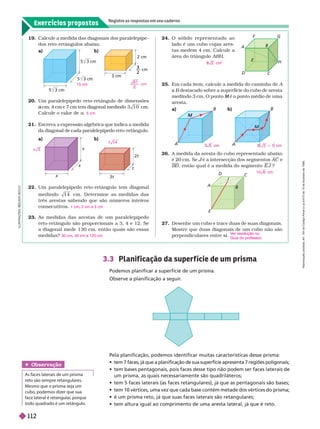Exercícios propostos
Registre as respostas em seu caderno
19. Calcule a medida das diagonais dos paralelepípe-
dos reto-retângulos abaixo.
3 cm
2 cm
–– cm
3
2
22. Um paralelepípedo reto-retângulo tem diagonal
medindo 1 4 cm. Deter mine as medidas das
três arestas sabendo que são números inteiros
consecutivos.
23. As medidas das arestas de um paralelepípedo
reto-retângulo são proporcionais a 3, 4 e 12. Se
a diagonal mede 130 cm, então quais são essas
medidas?
1 cm 2 cm e 3 cm
30 cm 40 cm e 120 cm
20. Um paralelepípedo reto-retângulo de dimensões
cm, 4 cm e 7 cm tem diagonal medindo
a 0 cm.
Calcule o valor de a
21. Escreva a expressão algébrica que indica a medida
da diagonal de cada paralelepípedo reto-retângulo.
5 cm
24. O s ó l i d o r e p r e s e n t a d o a o
lado é um cubo cujas ares-
tas medem 4 cm. Calcule a
área do triânguloABH
cm
2
26. A medida da aresta do cubo representado abaixo
é 20 cm. Se é a intersecção dos segmentos
J AC 
e
B
D , então qual é a medida do segmento E J ?
1 0 6 cm
27. Desenhe um cubo e trace duas de suas diagonais.
Mostre que duas diagonais de um cubo não são
perpendiculares entre si.
er reso ução no
Guia do professor
.
3.3 Planif icação da super f ície de um prisma
Podemos planificar a superfície de um prisma.
Observe a planificação a seguir
.
Pela planificação, podemos identificar muitas características desse prisma:
              
             
um prisma, as quais necessariamente são quadriláteros;
             
              
           
             
L
U
S
T
R
A
Ç
Õ
E
S
A
S
O
N
S
E
C
C
O
25. Em cada item, calcule a medida do caminho deA
B destacado sobre a superfície do cubo de aresta
B
medindo 3
cm. O ponto é o ponto médio de uma
M
ares a
a
t
2t
t
x
x
A
D
B
C
E
F
H
A
B
A
M
B
E
A
B
C
J
D
Obser vação
As faces laterais de um prisma
reto são sempre retangulares.
Mesmo que o prisma seja um
cubo, podemos dizer que sua
face lateral é retangular
, porque
todo quadrado é um retângulo.
15 cm
6 1
cm
x 3
1 4
t
2 1
1
R
e
p
r
o
d
u
ç
ã
o
p
r
o
i
b
i
d
a
.
A
r
t
.
1
8
4
d
o
C
ó
d
i
g
o
P
e
n
a
l
e
L
e
i
9
.
6
1
0
d
e
1
9
d
e
f
e
v
e
r
e
i
r
o
d
e
1
9
9
8
.
112
 