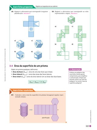 Exercícios propostos
Registre as respostas em seu caderno
Exercícios resolv idos
28. Registre a alternativa que corresponde à seguinte
planificação: alternativa d
29. Registre a alter nativa que corresponde ao cubo
representado a seguir
. alternativa b
3.4 Área da super f ície de um prisma
Dado um prisma qualquer
, definimos:
  (A
(
(
base
) – área de uma das faces que é base.
   (A
lateral
) – soma das áreas das faces laterais.
   (A
(
(
total
) – soma da área lateral com as áreas das duas bases.
A
total
5 A
lateral
1 2 A
base
b) d)
Obser vação
Embora um polígono seja
uma in a e ten a apenas
a comunicação, sempre que
possíve , vamos usar “área
polígono“ em vez de “área da
superfície poligonal”
.
h
a
h
a
planificação
R7. Calcular a área total da super fície do prisma hexagonal regular repre-
sentado abaixo.
I
L
U
S
T
R
A
Ç
Õ
E
S
:
A
D
I
L
S
O
N
E
C
C
O
a) c)
R
e
p
r
o
d
u
ç
ã
o
p
r
o
i
b
i
d
a
.
A
r
t
.
1
8
4
d
o
C
ó
d
i
g
o
P
e
n
a
l
e
L
e
i
9
.
6
1
0
d
e
1
9
d
e
f
e
v
e
r
e
i
r
o
d
e
1
9
9
8
.
113
 