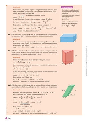 a
b
c
6 cm 8 cm
12 cm
30 cm
60°
10 cm
 Resolução
Como vimos, um prisma regular é um prisma reto e, portanto, suas
faces laterais são retangulares e congruentes, de dimensões e
a h
Assim, a área lateral é dada por:
área da face retangular lateral
A
lateral
A
A 6 a h
A base do prisma é uma região hexagonal regular de lado a
Portanto, a área da base é dada or:
2
base
5
A
Logo, a área total da super fície desse prisma hexagonal é:
A
a
3
u n i d a d e s d e ár ea
2
1
A
at er a
A 2 5 6 a h
a 3
h
2
R8. Calcular a área total da super fície de um paralelepípedo reto-retângulo
de dimensões a e
b (medidas dadas em uma mesma unidade).
c
 Resolução
Nesse caso, quaisquer pares de faces paralelas podem ser as bases
do prisma. Assim, a área total é a soma das áreas de seis retângulos
congruentes dois a dois:
A
total
A
A 5 2ab 2ac 2bc V A
total
A
A 5 2( ) unidades de área
c
R9. Calcular a área total da super fície de um prisma triangular reto, de
altura 12 cm, sabendo que as arestas da base for mam um triângulo
retângulo de catetos que medem 6 cm e 8 cm.
 Resolução
Como a base do prisma é um triângulo retângulo, temos:
2
base
5
A A
base
A
A 5 24
Para calcular a área lateral, vamos obter a medida da hipotenusa do
triângulo retângulo da base.
x 5 6 1 8 x 5 10
A área lateral é dada pela soma das áreas das faces retangulares que
compõem a super fície lateral. Assim:
lateral
5 6 1 8 1 10 5 288
Logo, a área total é dada por:
A
total
A
A 5 A
lateral
A
A 1 2
base
A
A 5 288 1 2 24 5 336
Portanto, a área total da super fície do prisma é 336 cm
2
R10. Calcular a área total da super fície do prisma oblíquo de base quadrada
representado ao lado, sabendo que as faces laterais são congruentes.
 Resolução
O prisma tem base quadrada. Assim: A
A 5 10
2
V A
A
A 5 100
Para calcular a área lateral, vamos obter a altura h
sen 6 0 ° 1 5 3
3 0 3 0
5
h
2
Assim:
at er a
 

 


6 0 0 3
5
área do paralelogramo
Logo, a área total é dada por:
total
5
lateral
1 2
base
A
t ot a
5 6 0 0 3 1 0 0
2
I
L
U
S
T
R
A
Ç
Õ
E
S
S
O
N
S
E
C
C
O
Obser vação
Um hexágono regular pode ser
decomposto em seis triângulos
equiláteros.
A área de um triângulo equilátero
de lado c é dada por:
c
5
3
4
2
A
Assim, a área de um hexágono
regular de lado c é dada por:
c
4 2
c
R
e
p
r
o
d
u
ç
ã
o
p
r
o
i
b
i
d
a
.
A
r
t
.
1
8
4
d
o
C
ó
d
i
g
o
P
e
n
a
l
e
L
e
i
9
.
6
1
0
d
e
1
9
d
e
f
e
v
e
r
e
i
r
o
d
e
1
9
9
8
.
114
 